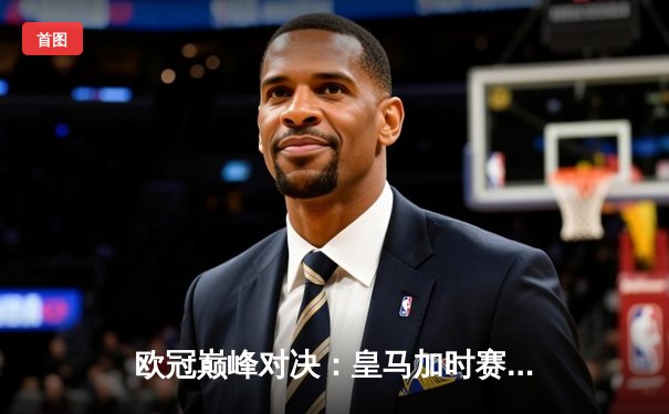 欧冠巅峰对决：皇马加时赛3-1逆转曼城，维尼修斯绝杀封王